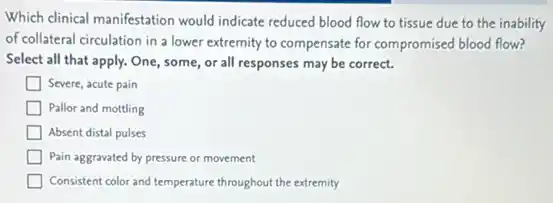 Which clinical manifestation would indicate reduced blood flow to tissue due to the inability
of collateral circulation in a lower extremity to compensate for compromised blood flow?
Select all that apply.One, some, or all responses may be correct.
Severe, acute pain
Pallor and mottling
Absent distal pulses
Pain aggravated by pressure or movement
Consistent color and temperature throughout the extremity