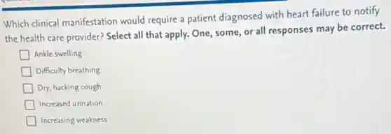 Which clinical manifestation would require a patient diagnosed with heart failure to notify
the health care provider?Select all that apply.One, some, or all responses may be correct.
Ankle swelling
Difficulty breathing
Dry, hacking cough
Increased urination
Increasing weakness