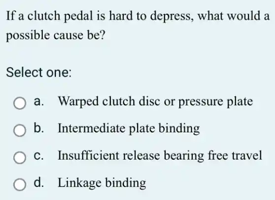If a clutch pedal is hard to depress.. what would a
possible cause be?
Select one:
a. Warped clutch disc or pressure plate
b. Intermediate plate binding
c. Insufficient release bearing free travel
d. Linkage binding