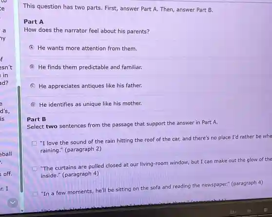 co
e
a
y
f
esn't
in
d?
e
d's,
is
eball
.
off.
r. I
This question has two parts. First, answer Part A. Then, answer Part B.
Part A
How does the narrator feel about his parents?
A He wants more attention from them.
B He finds them predictable and familiar.
C He appreciates antiques like his father.
D He identifies as unique like his mother.
Part B
Select two sentences from the passage that support the answer in Part A.
"I love the sound of the rain hitting the roof of the car, and there's no place I'd rather be whe
raining." (paragraph 2)
"The curtains are pulled closed at our living -room window, but I can make out the glow of the
inside." (paragraph 4)
D
"In a few moments he'll be sitting on the sofa and reading the newspaper." (paragraph 4)