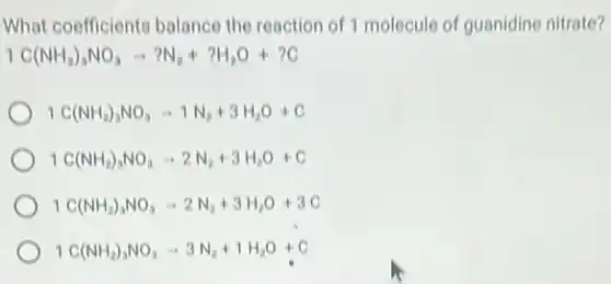 What coefficiente balance the reaction of 1 molecule of guanidine nitrate?
1C(NH_(2))_(3)NO_(3)arrow ?N_(2)+?H_(2)O+?C
1C(NH_(2))_(3)NO_(3)arrow 1N_(2)+3H_(2)O+C
1C(NH_(2))_(3)NO_(3)arrow 2N_(2)+3H_(2)O+C
1C(NH_(2))_(3)NO_(3)arrow 2N_(2)+3H_(2)O+3C
1C(NH_(2))_(3)NO_(3)arrow 3N_(2)+1H_(2)O+C