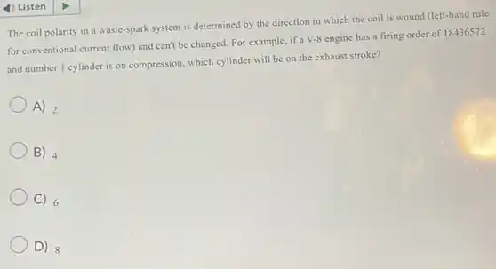 The coil polarity in a waste-spark system is determined by the direction in which the coil is wound (left-hand rule
for conventional current flow and can't be changed.For example, if a V-8 engine has a firing order of 18436572
and number 1 cylinder is on compression, which cylinder will be on the exhaust stroke?
A) 2
B) 4
C) 6
D) 8