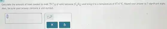 Colculate the amount of heat needed to melt 79.7 g of solid benzene (C_(6)H_(6)) and bring it to a temperature of 47.4^circ C Round your answer to 3 significant digits.
Also, be sure your answer contains a unit symbol.
square