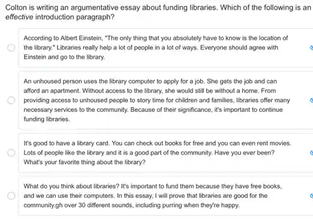 Colton is writing an argumentative essay about funding libraries. Which of the following is an
effective introduction paragraph?
According to Albert Einstein "The only thing that you absolutely have to know is the location of
the library." Libraries really help a lot of people in a lot of ways. Everyone should agree with
Einstein and go to the library.
An unhoused person uses the library computer to apply for a job She gets the job and can
afford an apartment. Without access to the library.she would still be without a home. From
providing access to unhoused people to story time for children and families libraries offer many
necessary services to the community. Because of their significance, it's important to continue
funding libraries.
It's good to have a library card. You can check out books for free and you can even rent movies.
Lots of people like the library and it is a good part of the community. Have you ever been?
What's your favorite thing about the library?
What do you think about libraries? It's important to fund them because they have free books,
and we can use their computers. In this essay, I will prove that libraries are good for the
community,gh over 30 different sounds, including purring when they're happy.