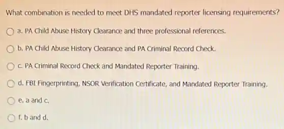 What combination is needed to meet DHS mandated reporter licensing requirements?
a. PA Child Abuse History Clearance and three professional references.
b. PA Child Abuse History Clearance and PA Criminal Record Check.
c. PA Criminal Record Check and Mandated Reporter Training.
d. FBI Fingerprinting, NSOR Verification Certificate, and Mandated Reporter Training.
e. a and c.
f. b and d.