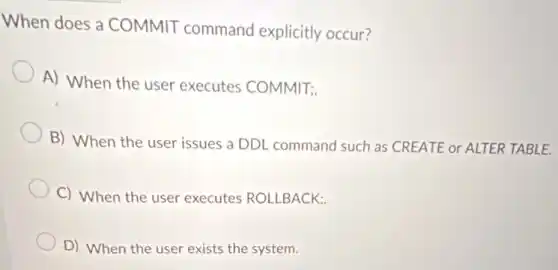 When does a COMMIT command explicitly occur?
A) When the user executes COMMIT;
B) When the user issues a DDL command such as CREATE or ALTER TABLE.
C) When the user executes ROLLBACK;
D) When the user exists the system.