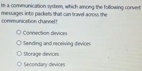 In a communication system, which among the following convert
messages into packets that can travel across the
communication channel?
Connection devices
Sending and receiving devices
Storage devices
Secondary devices