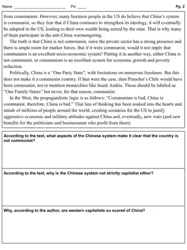from communism. However,many business people in the US do believe that China's system
is communist, so they fear that if China continues to strengthen its ideology, it will eventually
be adopted in the US, leading to their own wealth being seized by the state. That is why many
of them participate in the anti-China warmongering.
The truth is that China is not communist.since the private sector has a strong presence and
there is ample room for market forces. But if it were communist., would it not imply that
communism is an excellent socio-economic system?Putting it in another way, either China is
not communist, or communism is an excellent system for economic growth and poverty
reduction.
Politically, China is a "One Party State", with limitations on numerous freedoms. But this
does not make it a communist country. If that were the case.then Pinochet's Chile would have
been communist, not to mention monarchies like Saudi Arabia. Those should be labeled as
"One Family States" but never, for that reason.communist.
In the West, the propagandistic logic is as follows. "Communism is bad.. China is
communist, therefore, China is bad." That line of thinking has been soaked into the hearts and
minds of millions of people around the world , creating scenarios for the US to justify
aggressive economic and military attitudes against China and, eventually, new wars (and new
benefits for the politicians and businessmen who profit from them).
square 
According to the text,what aspects of the Chinese system make it clear that the country is
According to the text,why is the Chinese system not strictly capitalist either?
square