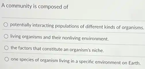 A community is composed of
potentially interacting populations of different kinds of organisms.
living organisms and their nonliving environment.
the factors that constitute an organism's niche.
one species of organism living in a specific environment on Earth.