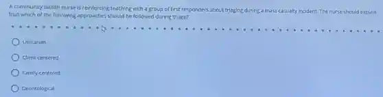 A community health nurse is reinforcing teaching with a group of first responders about triaging during a mass casualty incident. The nurse should explain
that which of the following approaches should be followed during triage?
Utilitarian
Client-centered
Family-centered
Deontological