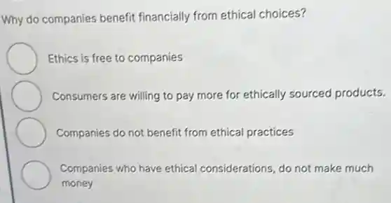 Why do companies benefit financially from ethical choices?
Ethics is free to companies
Consumers are willing to pay more for ethically sourced products.
Companies do not benefit from ethical practices
Companies who have ethical considerations, do not make much
money