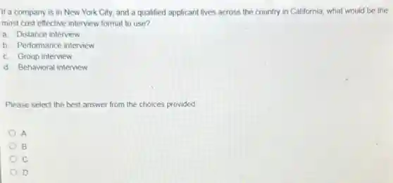 If a company is in New York City, and a qualified applicant lives across the country in California, what would be the
most cost effective interview format to use?
a. Distance interview
b. Performance interview
c. Group interview
d. Behavioral interview
Please select the best answer from the choices provided
A
B
c
D