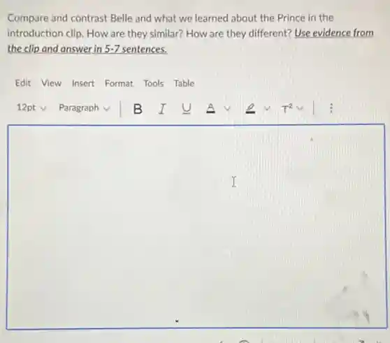 Compare and contrast Belle and what we learned about the Prince in the
introduction clip. How are they similar? How are they different? Use evidence from
the clip and answer in 5-7 sentences.
Edit View Insert Format Tools Table
square