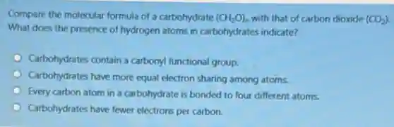 Compare the molecular formula of a carbohydrate (CH_(2)O)_(n) with that of carbon dioxide (CO_(2))
What does the presence of hydrogen atoms in carbohydrates indicate?
Carbohydrates contain a carbony!functional group.
Carbohydrates have more equal electron sharing among atoms.
Every carbon atom in a carbohydrate is bonded to four different atoms.
Carbohydrates have fewer electrons per carbon.