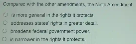 Compared with the other amendments the Ninth Amendment
is more general in the rights it protects.
addresses states' rights in greater detail.
broadens federal government power.
is narrower in the rights it protects.