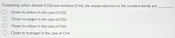 Comparing carbon dioxide (CO2) and methane (CH4) the shared electrons in the covalent bonds are __
Closer to carbon in the case of CO2
Closer to oxygen in the case of CO2
Closer to carbon in the case of CH4
Closer to hydrogen in the case of CH4