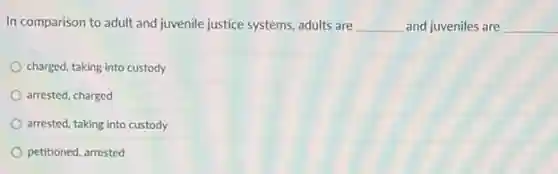 In comparison to adult and juvenile justice systems adults are __ and juveniles are __
charged, taking into custody
arrested, charged
arrested, taking into custody
petitioned, arrested