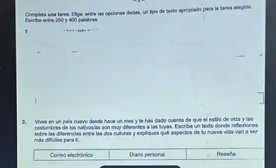 Completa una tarea, Elige entre las opciones dadas un tipo de texto apropiado para la tarea elegida.
Escribe ontre 250 y 400 palabras.
3. Vives en un pais nuevo desde hace un mes y te has dado cuenta de que el estilo de vida y las
costumbres de los nativos/as son muy diferentes a las tuyas. Escribe un texto donde reflexiones
sobre las diferencias entre las dos culturas y expliques qué aspectos de tu nueva vida van a ser
más dificiles para ti.
Correo electrónico	Diario personal	Reseña
