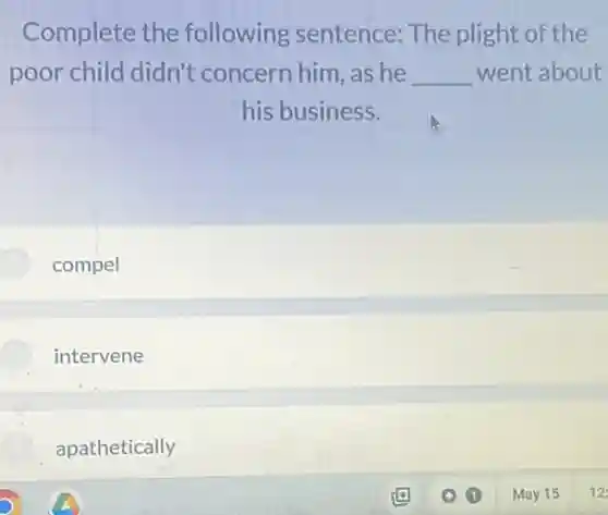 Complete the following sentence:The plight of the
poor child didn't concern him, as he __ went about
his business.
compel
intervene
apathetically