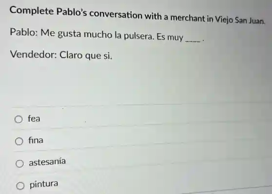 Complete Pablo's conversation with a merchant in Viejo San Juan.
Pablo: Me gusta mucho la pulsera. Es muy
__
Vendedor:Claro que si.
fea
fina
astesanía
pintura