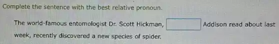 Complete the sentence with the best relative pronoun.
The world-famous entomologist Dr.Scott Hickman, square  Addison read about last
week, recently discovered a new species of spider.