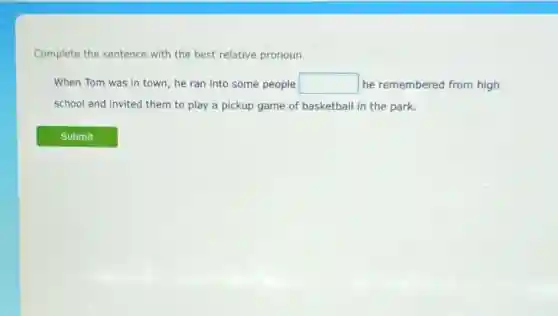 Complete the sentence with the best relative pronoun.
When Tom was in town, he ran into some people square  he remembered from high
school and invited them to play a pickup game of basketball in the park.