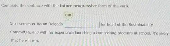 Complete the sentence with the future progressive form of the verb.
run
Next semester Aaron Delgado square for head of the Sustainability
Committee, and with his experience launching a composting program at school, it's likely
that he will win.