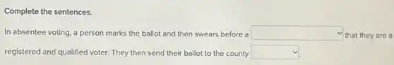 Complete the sentences.
In absentee voting, a person marks the ballot and then swears before a square  that they are a
registered and qualified voter They then send their ballot to the county square