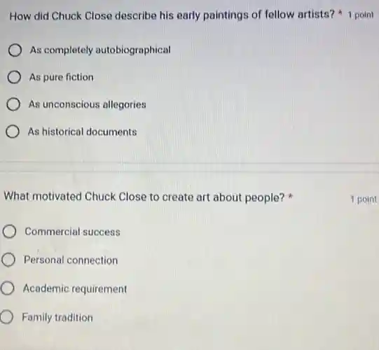 As completely autobiographical
As pure fiction
As unconscious allegories
As historical documents
What motivated Chuck Close to create art about people?
Commercial success
Personal connection
Academic requirement
Family tradition
How did Chuck Close describe his early paintings of fellow artists? 1 point
1 point
