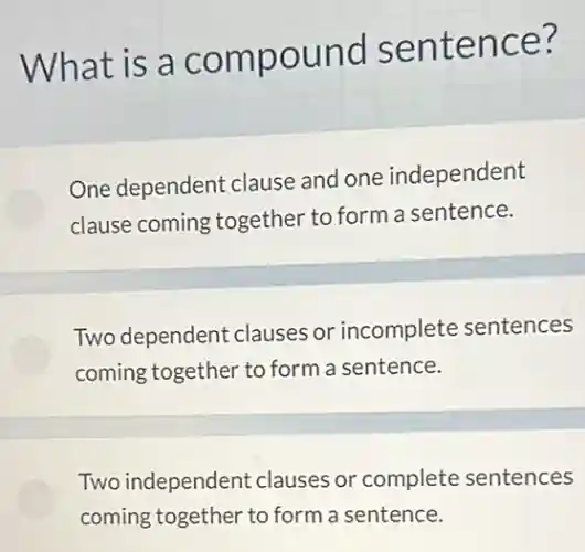 What is a compound sentence?
One dependent clause and one independent
clause coming together to form a sentence.
Two dependent clauses or incomplete sentences
coming together to form a sentence.
Two independent clauses or complete sentences
coming together to form a sentence.