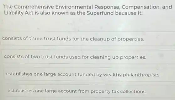The Comprehensive Environmental Response Compensation, and
Liability Act is also known as the Superfund because it:
consists of three trust funds for the cleanup of properties.
consists of two trust funds used for cleaning up properties.
establishes one large account funded by wealthy philanthropists.
establishes one large account from property tax collections.