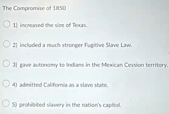 The Compromise of 1850
1) increased the size of Texas.
2) included a much stronger Fugitive Slave Law.
3) gave autonomy to Indians in the Mexican Cession territory.
4) admitted California as a slave state.
5) prohibited slavery in the nation's capitol.