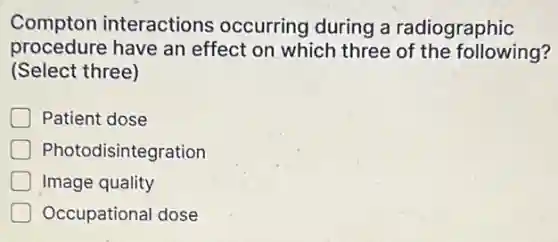 Compton interactions occurring during a radiographic
procedure have an effect on which three of the following?
(Select three)
Patient dose
Photodisintegration
Image quality
Occupational dose