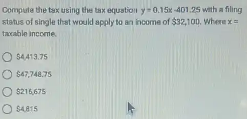 Compute the tax using the tax equation y=0.15x-401.25 with a filing
status of single that would apply to an income of 32,100 Where x=
taxable income.
4,413.75
47,748.75
216,675
4,815