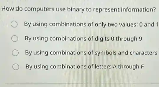 How do computers use binary to represent information?
By using combinations of only two values:0 and 1
By using combinations of digits 0 through 9
By using combinations of symbols and characters
By using combinations of letters A through F