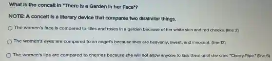 What Is the concelt In "There is a Garden In her Face"?
NOTE A concelt Is a Ilterary device that compares two dissimilar things.
The women's face is compared to lilies and roses in a garden because of her white skin and red cheeks.(line 2)
The women's eyes are compared to an angel's because they are heavenly.sweet, and innocent. (line 13)
The women's lips are compared to cherries because she will not allow anyone to kiss them until she cries "Cherry-Ripe." (line 6)