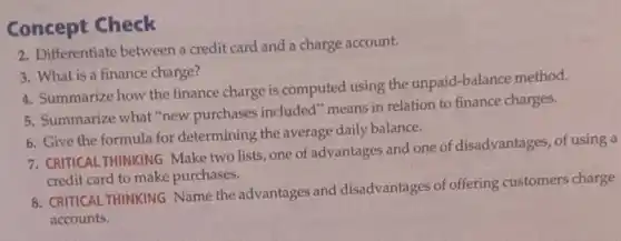 Concept Check
2. Differentiate between a credit card and a charge account.
3. What is a finance charge?
4. Summarize how the finance charge is computed using the unpaid-balance method.
5. Summarize what "new purchases included" means in relation to finance charges.
6. Give the formula for determining the average daily balance.
7. CRITICAL THINKING Make two lists, one of advantages and one of disadvantages, of using a
credit card to make purchases.
8. CRITICAL THINKING Name the advantages and disadvantages of offering customers charge
accounts.