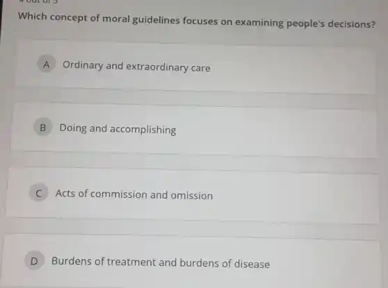 Which concept of moral guidelines focuses on examining people's decisions?
A Ordinary and extraordinary care
B Doing and accomplishing
C Acts of commission and omission
D Burdens of treatment and burdens of disease