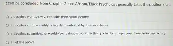 It can be concluded from Chapter 7 that African/Black Psychology generally takes the position that:
a people's worldview varies with their racial identity
a people's cultural reality is largely manifested by their worldview
a people's cosmology or worldview is deeply rooted in their particular group's genetic -evolutionary history
all of the above