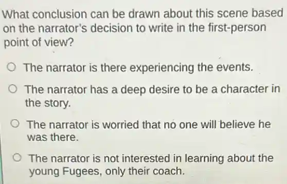 What conclusion can be drawn about this scene based
on the narrator's decision to write in the first-person
point of view?
The narrator is there experiencing the events.
The narrator has a deep desire to be a character in
the story.
The narrator is worried that no one will believe he
was there.
The narrator is not interested in learning about the
young Fugees, only their coach.