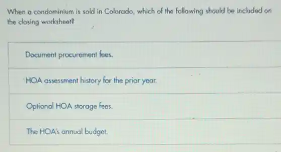 When a condominium is sold in Colorado, which of the following should be included on
the closing worksheet?
Document procurement fees.
HOA assessment history for the prior year.
Optional HOA storage fees
The HOA's annual budget.
