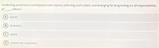 Conducting presentence investigations and reports, enforcing court orders, and arranging for drug testing are all responsibilities
of __ officers.
A parole
B probation
C police
D community supervision