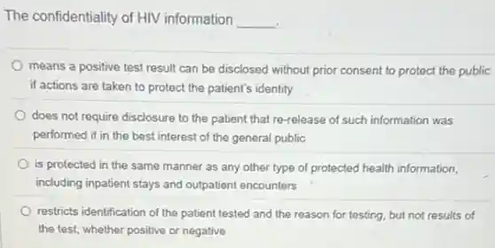 The confidentiality of HIV information
__
means a positive test result can be disclosed without prior consent to protect the public
if actions are taken to protect the patient's identity
does not require disclosure to the patient that re-release of such information was
performed if in the best interest of the general public
is protected in the same manner as any other type of protected health information,
including inpatient stays and outpatient encounters
restricts identification of the patient tested and the reason for testing, but not results of
the test, whether positive or negative