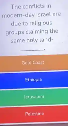The conflicts in
modern-day Israel are
due to religious
groups claiming the
same holy land-
__
Gold Coast
Ethiopia
Jerusalem
Palestine