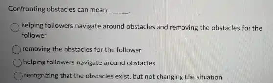 Confronting obstacles can mean __
helping followers navigate around obstacles and removing the obstacles for the
follower
removing the obstacles for the follower
helping followers navigate around obstacles
recognizing that the obstacles exist, but not changing the situation