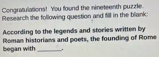 Congratulations!You found the nineteenth puzzle.
Research the following question and fill in the blank:
According to the legends and stories written by
Roman historians and poets, the founding of Rome
began with __