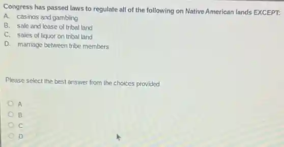 Congress has passed laws to regulate all of the following on Native American lands EXCEPT:
A. casinos and gambling
B. sale and lease of tribal land
C. sales of liquor on tribal land
D. marriage between tribe members
Please select the best answer from the choices provided
A
B
C
D