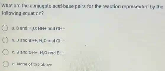 What are the conjugate acid-base pairs for the reaction represented by the
following equation?
a. B and H_(2)O;BH+ and OH-
b. B and BH+;H_(2)O and OH-
c. B and OH-;H_(2)O and BH+
d. None of the above