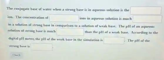 The conjugate base of water when a strong base is in aqueous solution is the square
ion. The concentration of square ions in aqueous solution is much square
in a solution of strong base in comparison to a solution of weak base. The pH of an aqueous
solution of strong base is much square than the pH of a weak base. According to the
digital pH meter, the pH of the weak base in the simulation is
square The pH of the
strong base is square