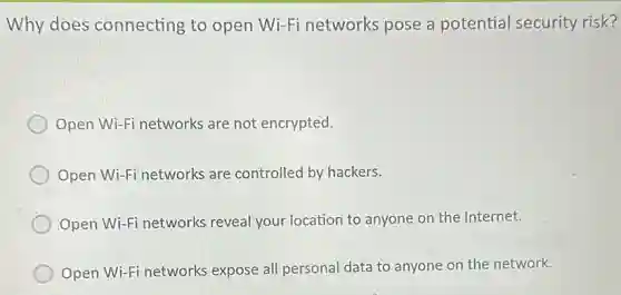 Why does connecting to open Wi-Fi networks pose a potential security risk?
Open Wi-Fi network are not encrypted.
Open Wi-Fi networks are controlled by hackers.
Open Wi-Fi networks reveal your location to anyone on the Internet.
Open Wi-Fi networks expose all personal data to anyone on the network.